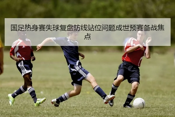 国足热身赛失球复盘防线站位问题成世预赛备战焦点